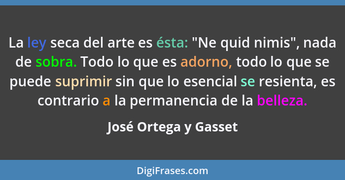 La ley seca del arte es ésta: "Ne quid nimis", nada de sobra. Todo lo que es adorno, todo lo que se puede suprimir sin que lo e... - José Ortega y Gasset