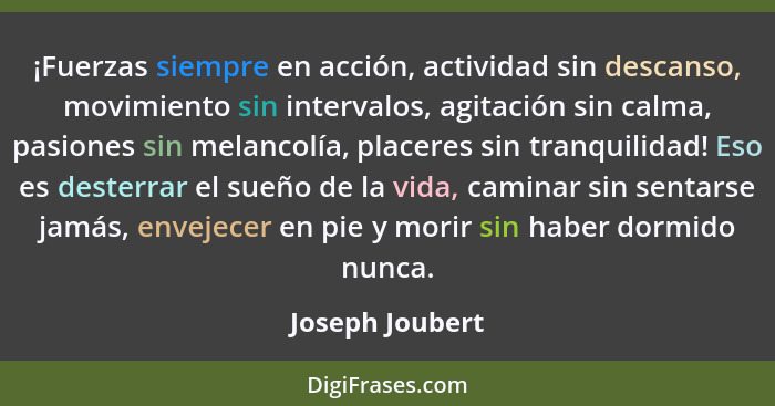 ¡Fuerzas siempre en acción, actividad sin descanso, movimiento sin intervalos, agitación sin calma, pasiones sin melancolía, placeres... - Joseph Joubert