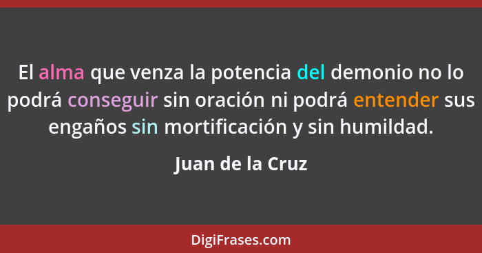 El alma que venza la potencia del demonio no lo podrá conseguir sin oración ni podrá entender sus engaños sin mortificación y sin hu... - Juan de la Cruz