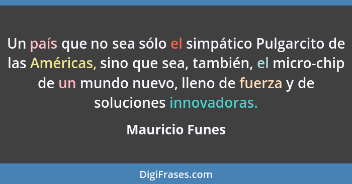 Un país que no sea sólo el simpático Pulgarcito de las Américas, sino que sea, también, el micro-chip de un mundo nuevo, lleno de fue... - Mauricio Funes