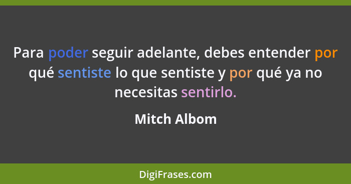 Para poder seguir adelante, debes entender por qué sentiste lo que sentiste y por qué ya no necesitas sentirlo.... - Mitch Albom