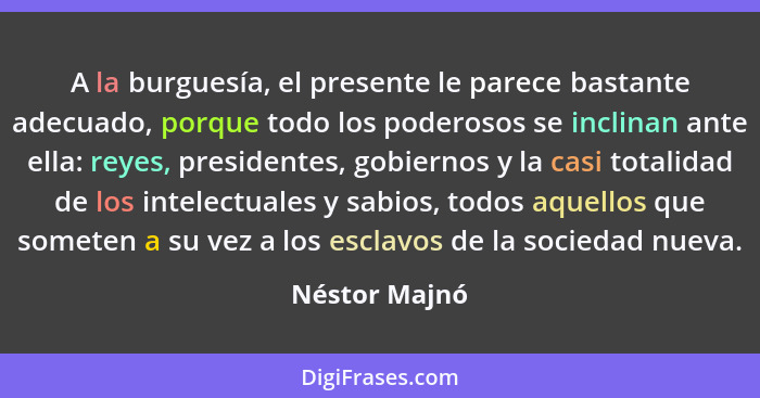 A la burguesía, el presente le parece bastante adecuado, porque todo los poderosos se inclinan ante ella: reyes, presidentes, gobiernos... - Néstor Majnó