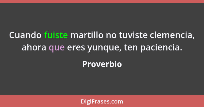 Cuando fuiste martillo no tuviste clemencia, ahora que eres yunque, ten paciencia.... - Proverbio