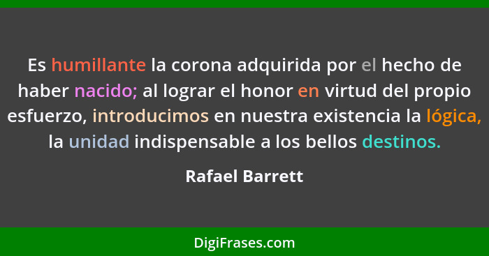 Es humillante la corona adquirida por el hecho de haber nacido; al lograr el honor en virtud del propio esfuerzo, introducimos en nue... - Rafael Barrett