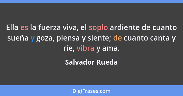 Ella es la fuerza viva, el soplo ardiente de cuanto sueña y goza, piensa y siente; de cuanto canta y ríe, vibra y ama.... - Salvador Rueda