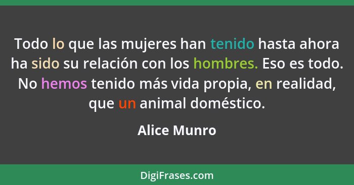 Todo lo que las mujeres han tenido hasta ahora ha sido su relación con los hombres. Eso es todo. No hemos tenido más vida propia, en rea... - Alice Munro