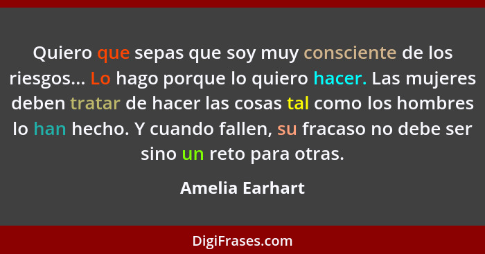 Quiero que sepas que soy muy consciente de los riesgos... Lo hago porque lo quiero hacer. Las mujeres deben tratar de hacer las cosas... - Amelia Earhart