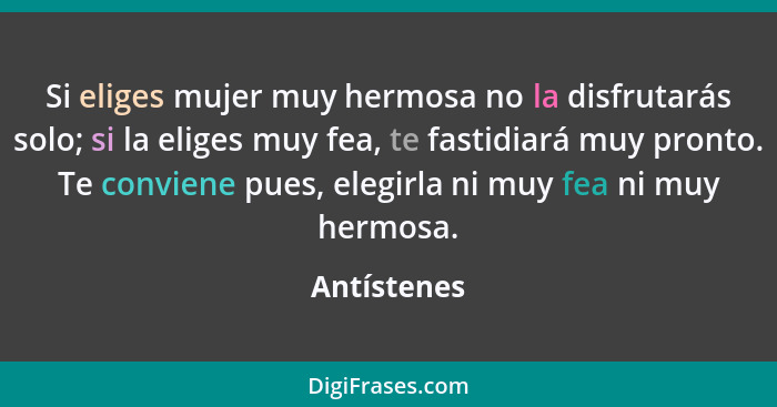 Si eliges mujer muy hermosa no la disfrutarás solo; si la eliges muy fea, te fastidiará muy pronto. Te conviene pues, elegirla ni muy fea... - Antístenes