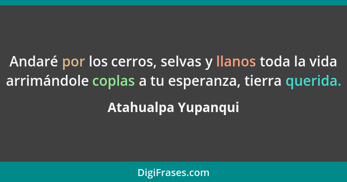 Andaré por los cerros, selvas y llanos toda la vida arrimándole coplas a tu esperanza, tierra querida.... - Atahualpa Yupanqui