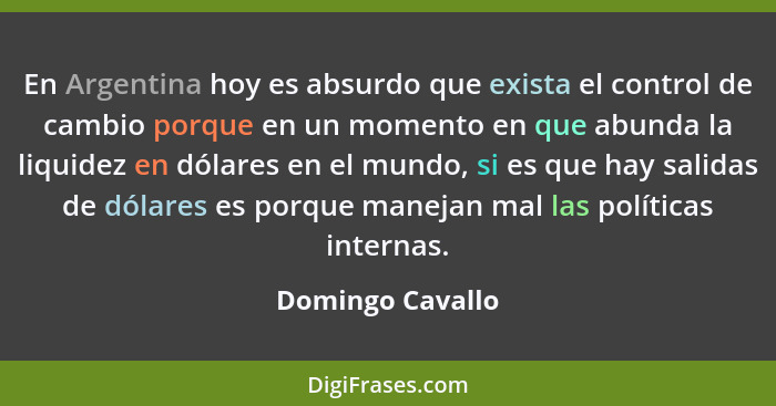 En Argentina hoy es absurdo que exista el control de cambio porque en un momento en que abunda la liquidez en dólares en el mundo, s... - Domingo Cavallo