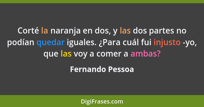 Corté la naranja en dos, y las dos partes no podían quedar iguales. ¿Para cuál fui injusto -yo, que las voy a comer a ambas?... - Fernando Pessoa