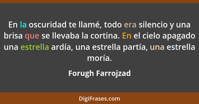 En la oscuridad te llamé, todo era silencio y una brisa que se llevaba la cortina. En el cielo apagado una estrella ardía, una estr... - Forugh Farrojzad