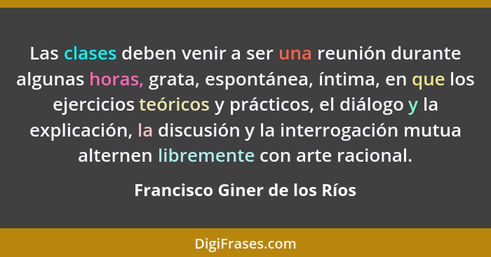 Las clases deben venir a ser una reunión durante algunas horas, grata, espontánea, íntima, en que los ejercicios teórico... - Francisco Giner de los Ríos
