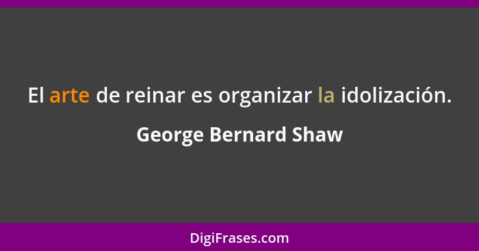El arte de reinar es organizar la idolización.... - George Bernard Shaw