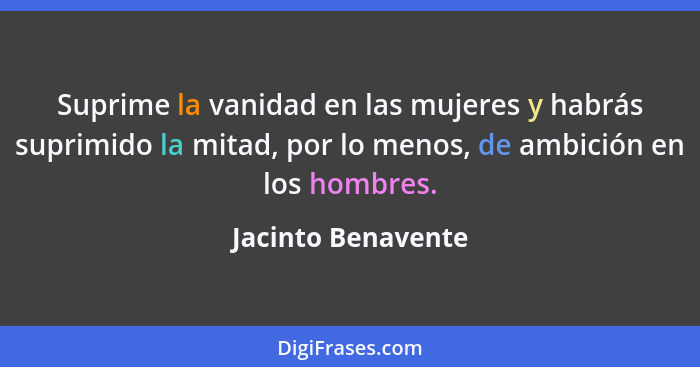 Suprime la vanidad en las mujeres y habrás suprimido la mitad, por lo menos, de ambición en los hombres.... - Jacinto Benavente
