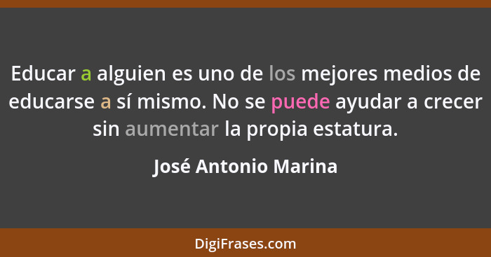 Educar a alguien es uno de los mejores medios de educarse a sí mismo. No se puede ayudar a crecer sin aumentar la propia estatur... - José Antonio Marina