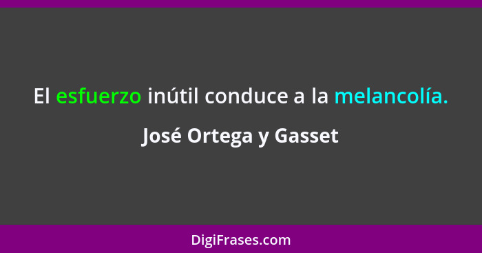 El esfuerzo inútil conduce a la melancolía.... - José Ortega y Gasset