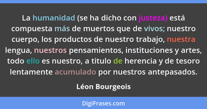 La humanidad (se ha dicho con justeza) está compuesta más de muertos que de vivos; nuestro cuerpo, los productos de nuestro trabajo,... - Léon Bourgeois