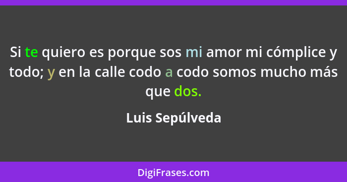 Si te quiero es porque sos mi amor mi cómplice y todo; y en la calle codo a codo somos mucho más que dos.... - Luis Sepúlveda