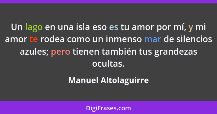 Un lago en una isla eso es tu amor por mí, y mi amor te rodea como un inmenso mar de silencios azules; pero tienen también tus g... - Manuel Altolaguirre