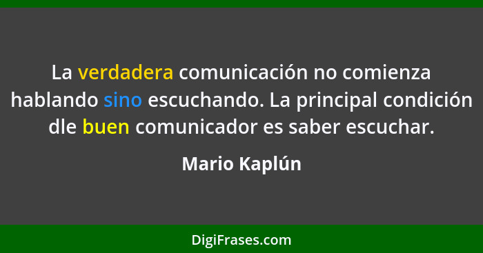 La verdadera comunicación no comienza hablando sino escuchando. La principal condición dle buen comunicador es saber escuchar.... - Mario Kaplún