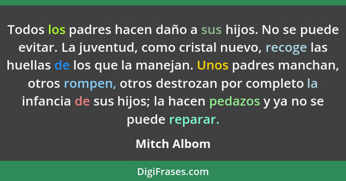 Todos los padres hacen daño a sus hijos. No se puede evitar. La juventud, como cristal nuevo, recoge las huellas de los que la manejan.... - Mitch Albom