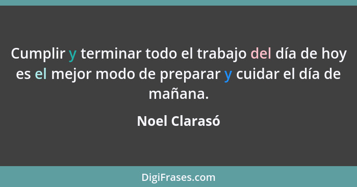 Cumplir y terminar todo el trabajo del día de hoy es el mejor modo de preparar y cuidar el día de mañana.... - Noel Clarasó