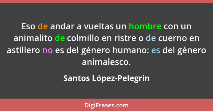 Eso de andar a vueltas un hombre con un animalito de colmillo en ristre o de cuerno en astillero no es del género humano: es d... - Santos López-Pelegrín