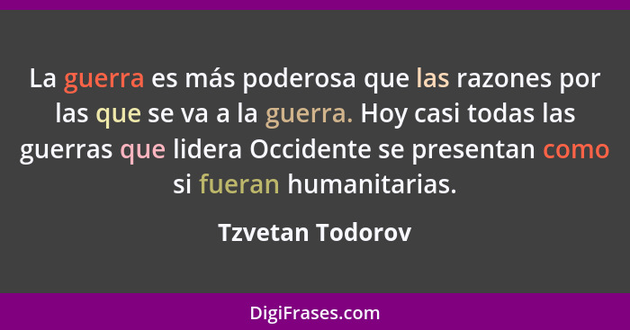 La guerra es más poderosa que las razones por las que se va a la guerra. Hoy casi todas las guerras que lidera Occidente se presenta... - Tzvetan Todorov