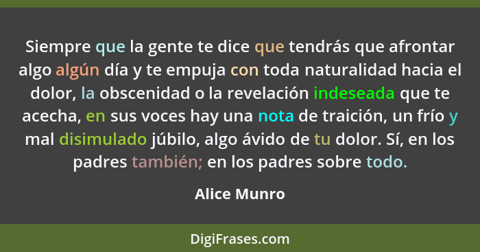 Siempre que la gente te dice que tendrás que afrontar algo algún día y te empuja con toda naturalidad hacia el dolor, la obscenidad o la... - Alice Munro