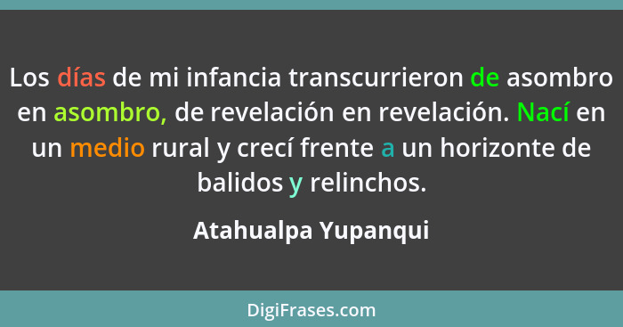 Los días de mi infancia transcurrieron de asombro en asombro, de revelación en revelación. Nací en un medio rural y crecí frente... - Atahualpa Yupanqui