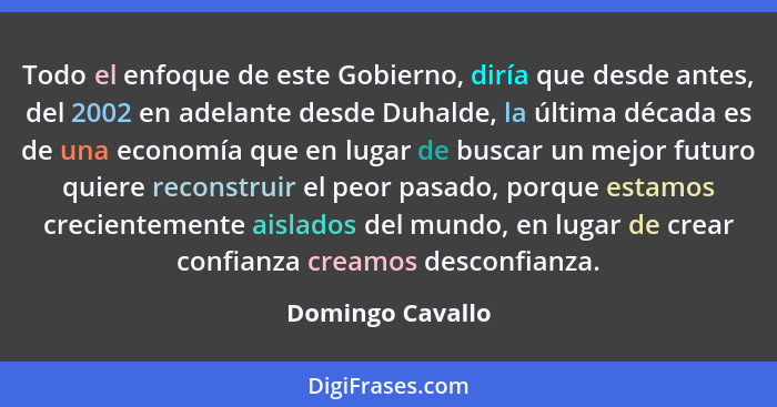 Todo el enfoque de este Gobierno, diría que desde antes, del 2002 en adelante desde Duhalde, la última década es de una economía que... - Domingo Cavallo