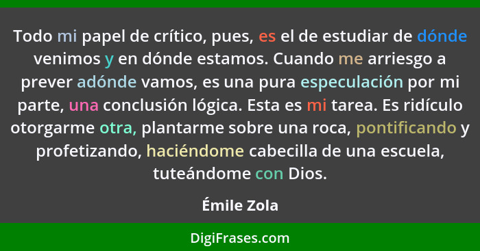 Todo mi papel de crítico, pues, es el de estudiar de dónde venimos y en dónde estamos. Cuando me arriesgo a prever adónde vamos, es una p... - Émile Zola