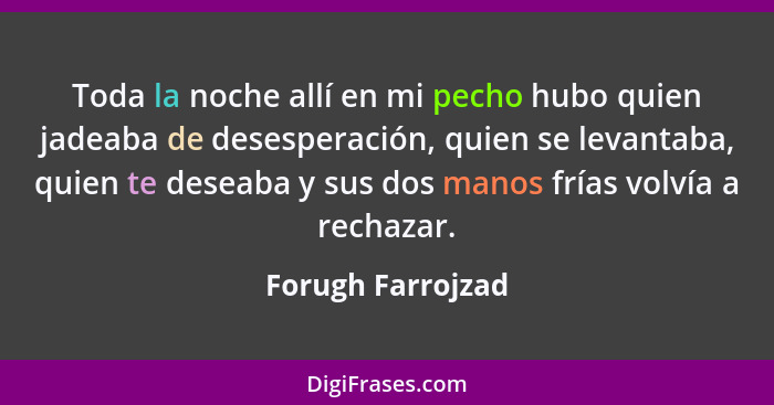 Toda la noche allí en mi pecho hubo quien jadeaba de desesperación, quien se levantaba, quien te deseaba y sus dos manos frías volv... - Forugh Farrojzad