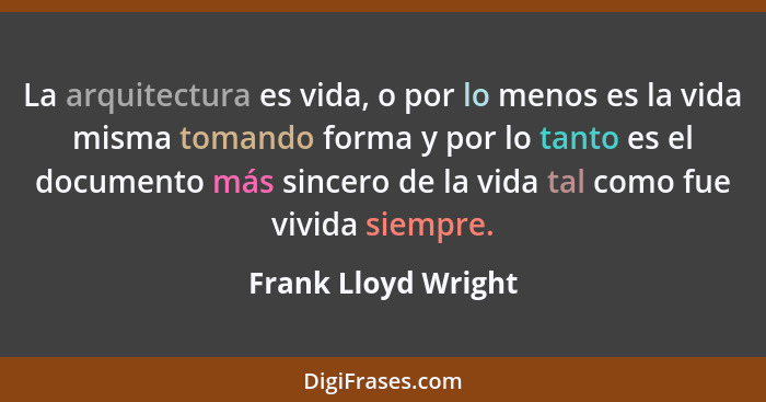 La arquitectura es vida, o por lo menos es la vida misma tomando forma y por lo tanto es el documento más sincero de la vida tal... - Frank Lloyd Wright