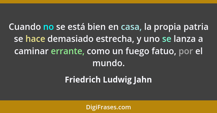 Cuando no se está bien en casa, la propia patria se hace demasiado estrecha, y uno se lanza a caminar errante, como un fuego f... - Friedrich Ludwig Jahn