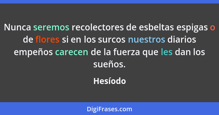 Nunca seremos recolectores de esbeltas espigas o de flores si en los surcos nuestros diarios empeños carecen de la fuerza que les dan los su... - Hesíodo