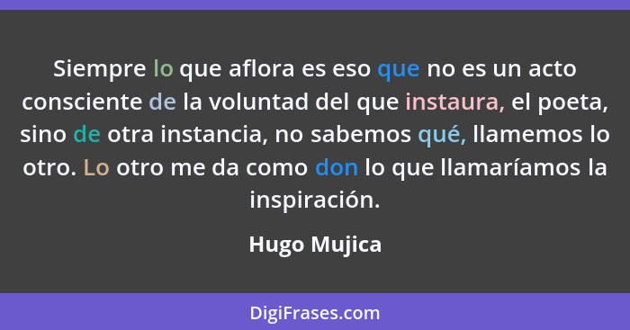Siempre lo que aflora es eso que no es un acto consciente de la voluntad del que instaura, el poeta, sino de otra instancia, no sabemos... - Hugo Mujica