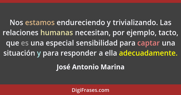 Nos estamos endureciendo y trivializando. Las relaciones humanas necesitan, por ejemplo, tacto, que es una especial sensibilidad... - José Antonio Marina