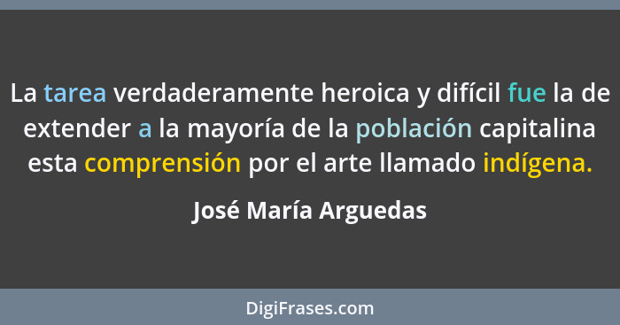 La tarea verdaderamente heroica y difícil fue la de extender a la mayoría de la población capitalina esta comprensión por el art... - José María Arguedas