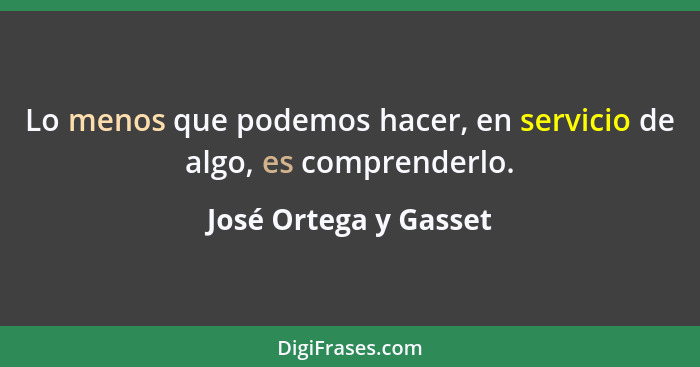 Lo menos que podemos hacer, en servicio de algo, es comprenderlo.... - José Ortega y Gasset