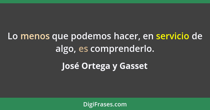 Lo menos que podemos hacer, en servicio de algo, es comprenderlo.... - José Ortega y Gasset
