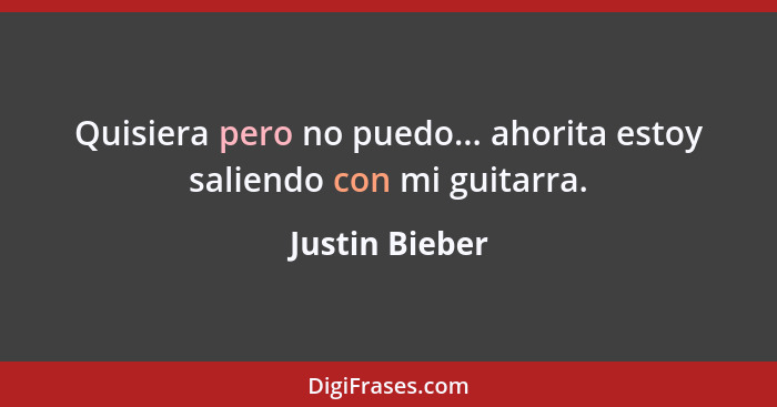 Quisiera pero no puedo... ahorita estoy saliendo con mi guitarra.... - Justin Bieber