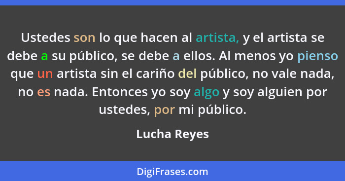 Ustedes son lo que hacen al artista, y el artista se debe a su público, se debe a ellos. Al menos yo pienso que un artista sin el cariño... - Lucha Reyes