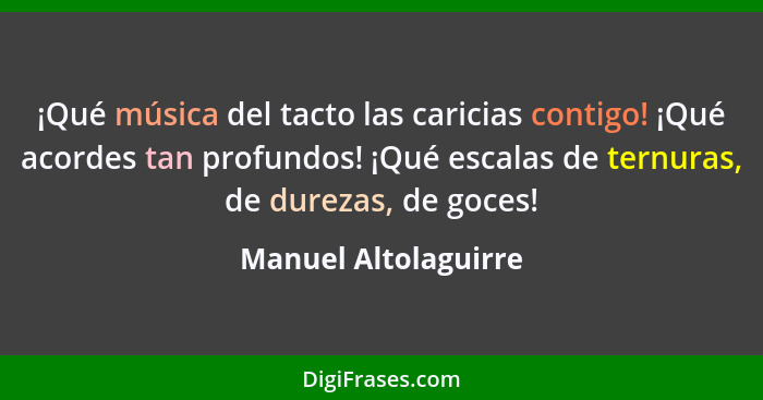 ¡Qué música del tacto las caricias contigo! ¡Qué acordes tan profundos! ¡Qué escalas de ternuras, de durezas, de goces!... - Manuel Altolaguirre