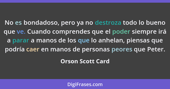 No es bondadoso, pero ya no destroza todo lo bueno que ve. Cuando comprendes que el poder siempre irá a parar a manos de los que lo... - Orson Scott Card