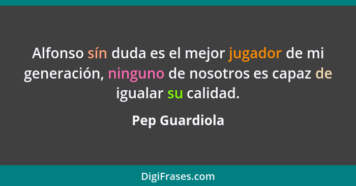 Alfonso sín duda es el mejor jugador de mi generación, ninguno de nosotros es capaz de igualar su calidad.... - Pep Guardiola