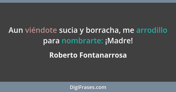 Aun viéndote sucia y borracha, me arrodillo para nombrarte: ¡Madre!... - Roberto Fontanarrosa