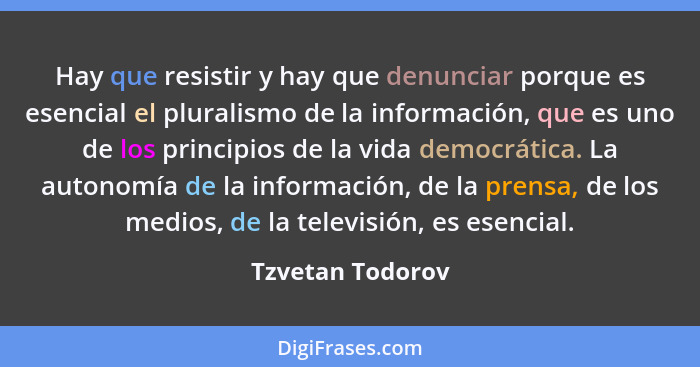 Hay que resistir y hay que denunciar porque es esencial el pluralismo de la información, que es uno de los principios de la vida dem... - Tzvetan Todorov