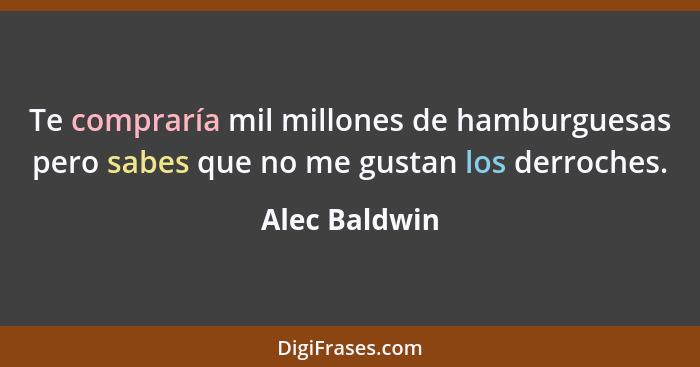 Te compraría mil millones de hamburguesas pero sabes que no me gustan los derroches.... - Alec Baldwin